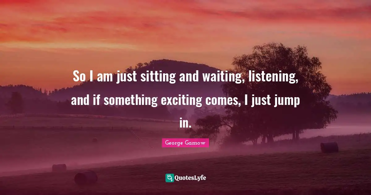 So I am just sitting and waiting, listening, and if something exciting comes, I just jump in.