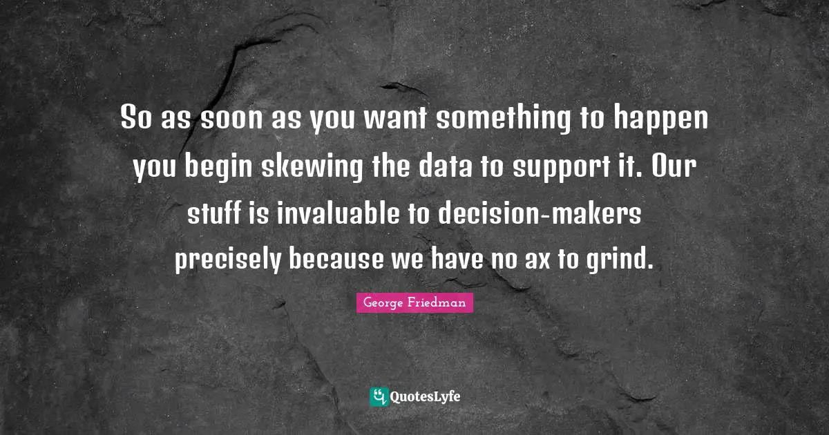So as soon as you want something to happen you begin skewing the data to support it. Our stuff is invaluable to decision-makers precisely because we have no ax to grind.