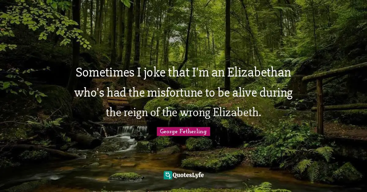 Sometimes I joke that I'm an Elizabethan who's had the misfortune to be alive during the reign of the wrong Elizabeth.