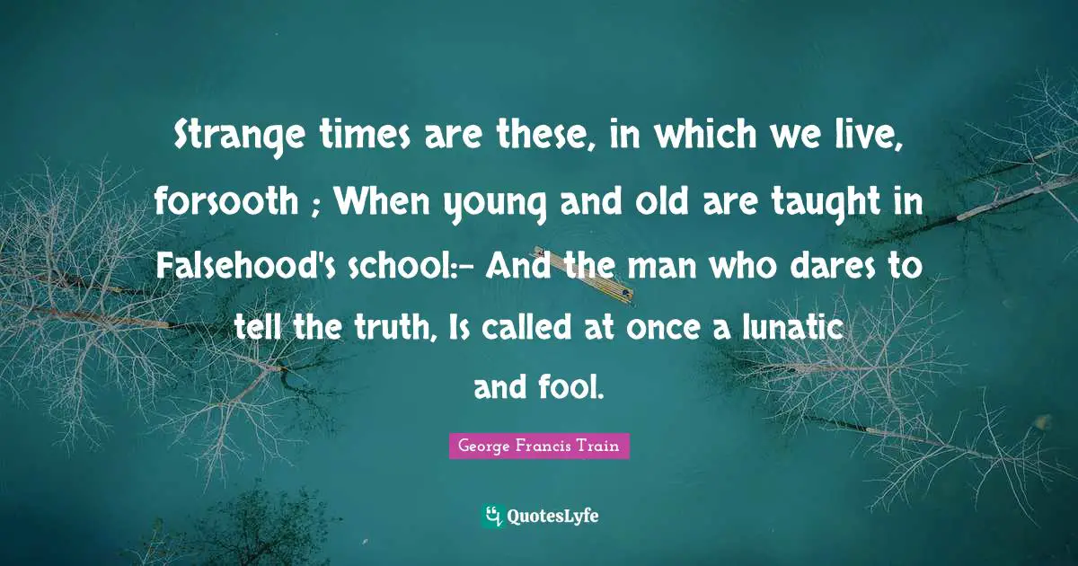 Lunatic Quotes: "Strange times are these, in which we live, forsooth ; When young and old are taught in Falsehood's school:– And the man who dares to tell the truth, Is called at once a lunatic and fool."