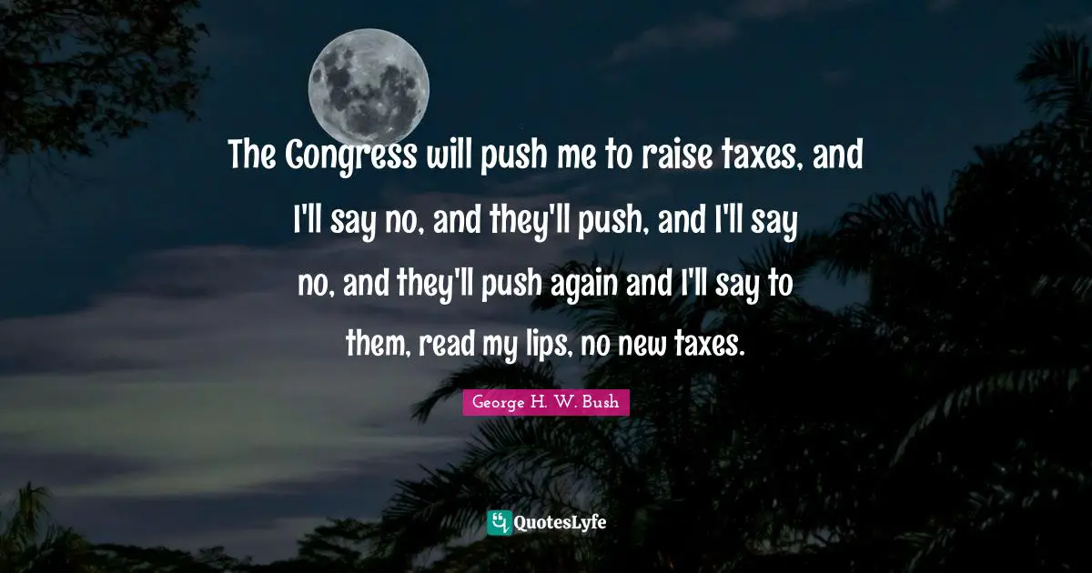 The Congress will push me to raise taxes, and I'll say no, and they'll push, and I'll say no, and they'll push again and I'll say to them, read my lips, no new taxes.