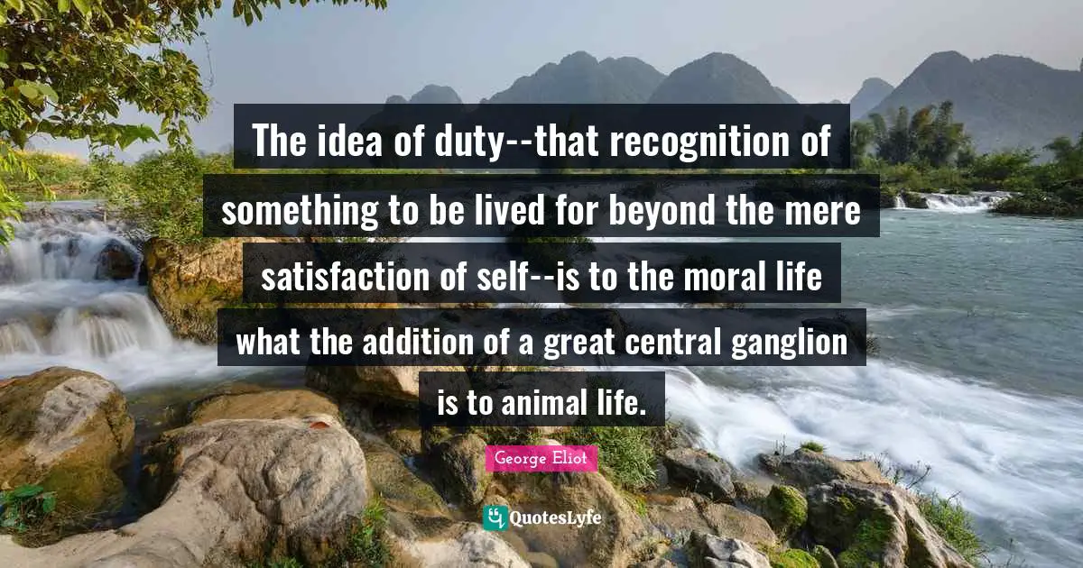 The idea of duty--that recognition of something to be lived for beyond the mere satisfaction of self--is to the moral life what the addition of a great central ganglion is to animal life.