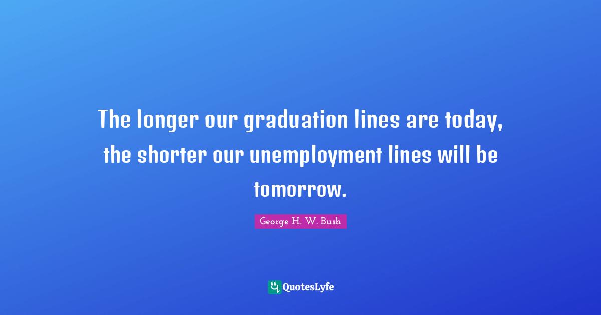 George H.W. Bush Quotes: "The longer our graduation lines are today, the shorter our unemployment lines will be tomorrow."
