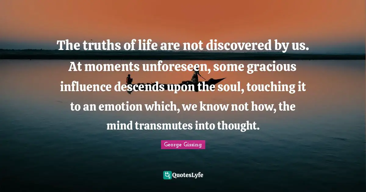 The truths of life are not discovered by us. At moments unforeseen, some gracious influence descends upon the soul, touching it to an emotion which, we know not how, the mind transmutes into thought.