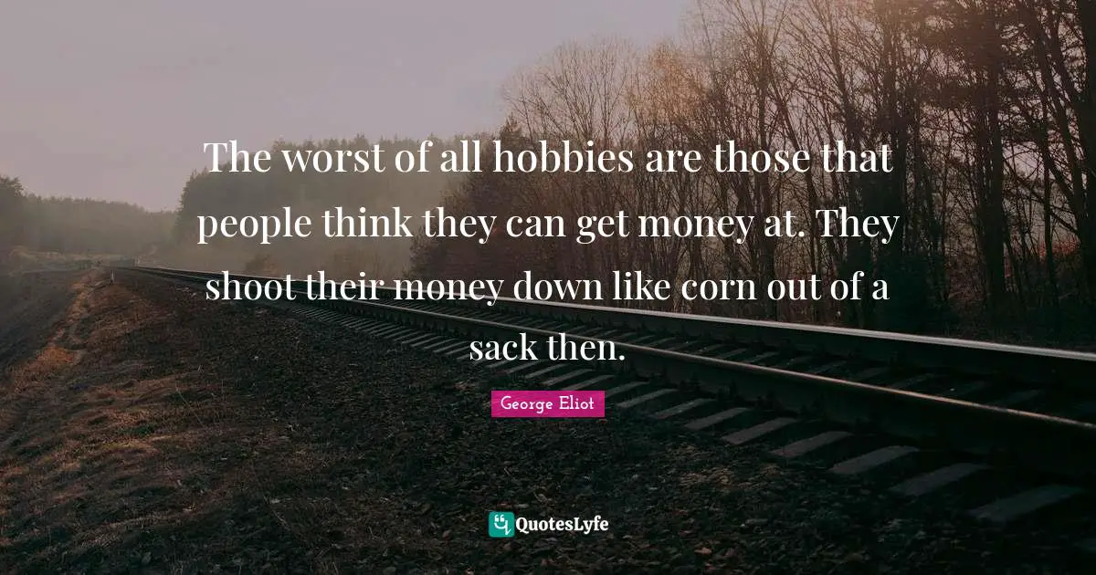 The worst of all hobbies are those that people think they can get money at. They shoot their money down like corn out of a sack then.