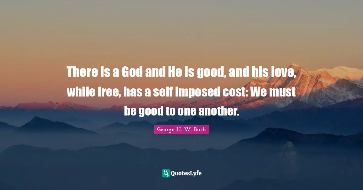 George H.W. Bush Quotes: "There is a God and He is good, and his love, while free, has a self imposed cost: We must be good to one another."
