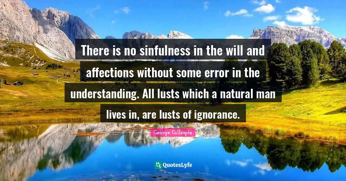 There is no sinfulness in the will and affections without some error in the understanding. All lusts which a natural man lives in, are lusts of ignorance.