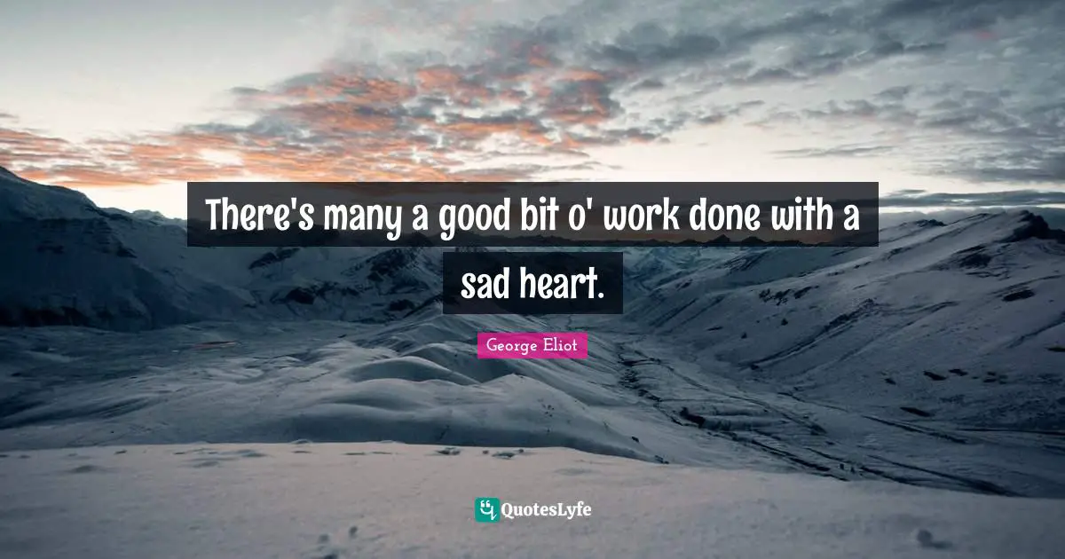 There's many a good bit o' work done with a sad heart.