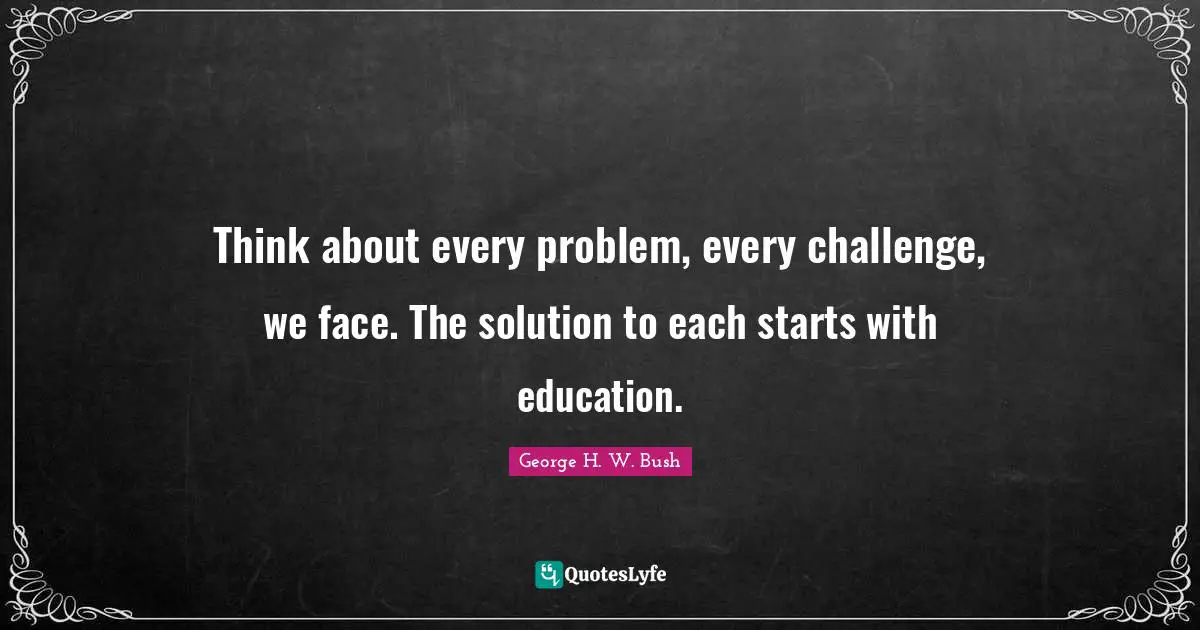 George H.W. Bush Quotes: "Think about every problem, every challenge, we face. The solution to each starts with education."