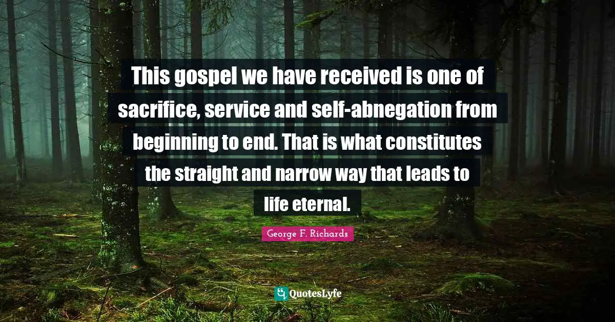 This gospel we have received is one of sacrifice, service and self-abnegation from beginning to end. That is what constitutes the straight and narrow way that leads to life eternal.