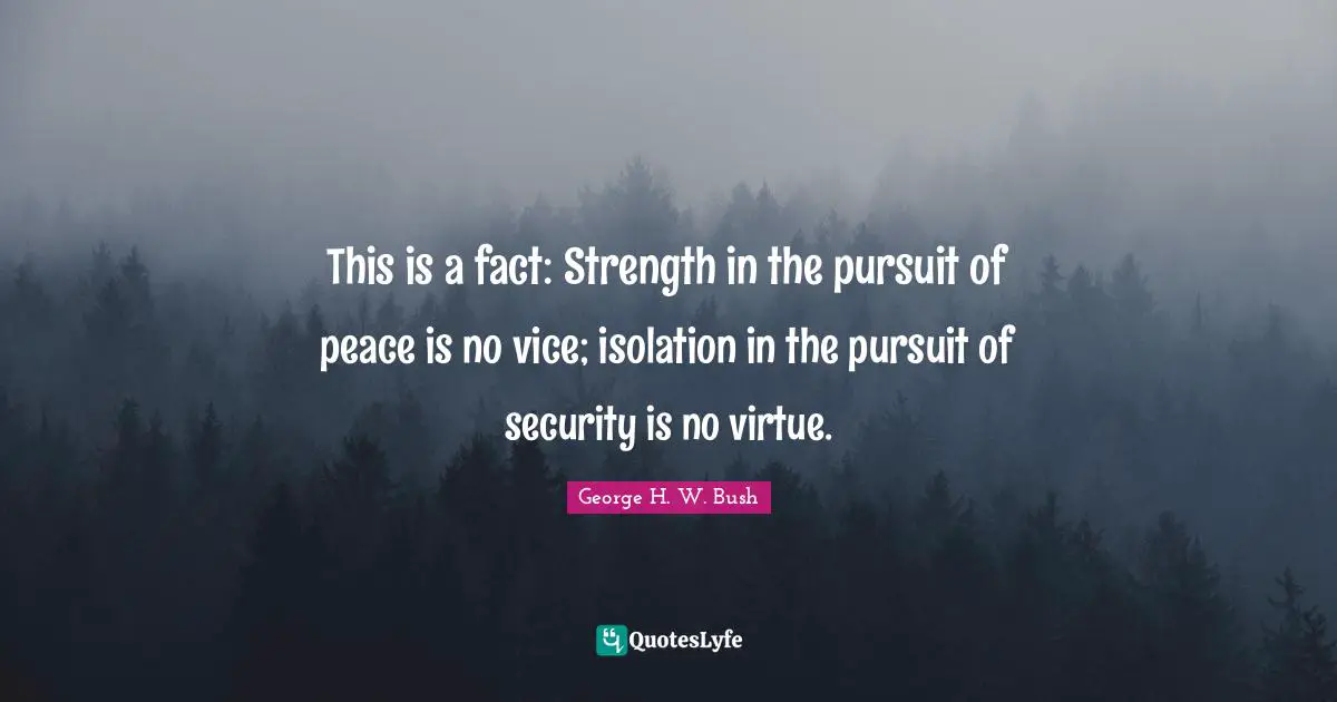 George H.W. Bush Quotes: "This is a fact: Strength in the pursuit of peace is no vice; isolation in the pursuit of security is no virtue."