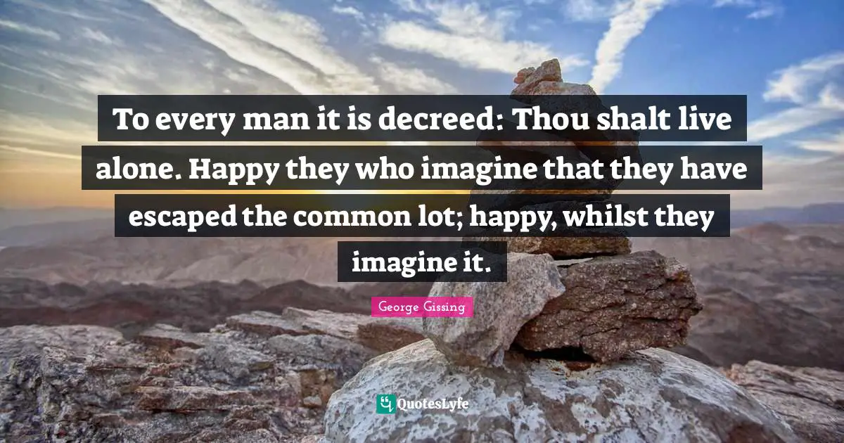To every man it is decreed: Thou shalt live alone. Happy they who imagine that they have escaped the common lot; happy, whilst they imagine it.