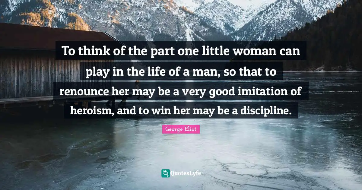 To think of the part one little woman can play in the life of a man, so that to renounce her may be a very good imitation of heroism, and to win her may be a discipline.