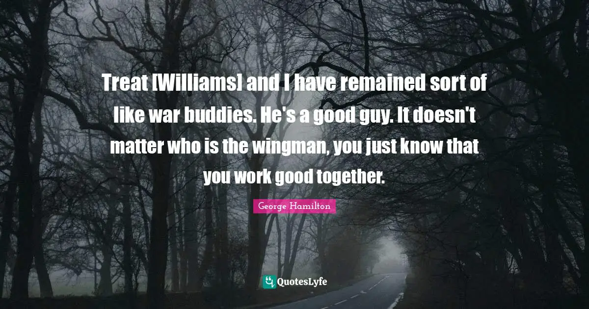 Treat [Williams] and I have remained sort of like war buddies. He's a good guy. It doesn't matter who is the wingman, you just know that you work good together.
