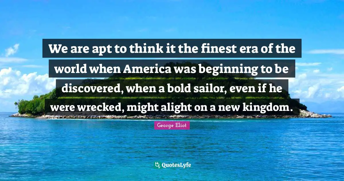 We are apt to think it the finest era of the world when America was beginning to be discovered, when a bold sailor, even if he were wrecked, might alight on a new kingdom.