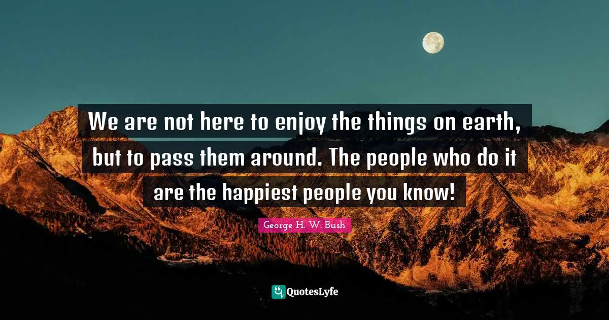 We are not here to enjoy the things on earth, but to pass them around. The people who do it are the happiest people you know!