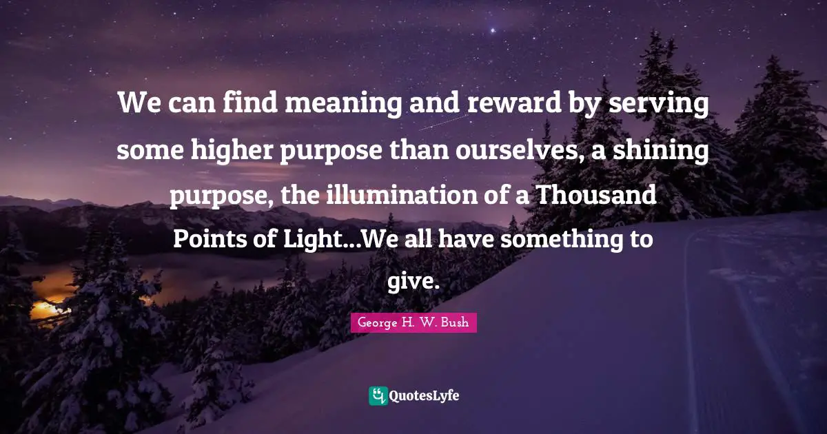 George H.W. Bush Quotes: "We can find meaning and reward by serving some higher purpose than ourselves, a shining purpose, the illumination of a Thousand Points of Light...We all have something to give."
