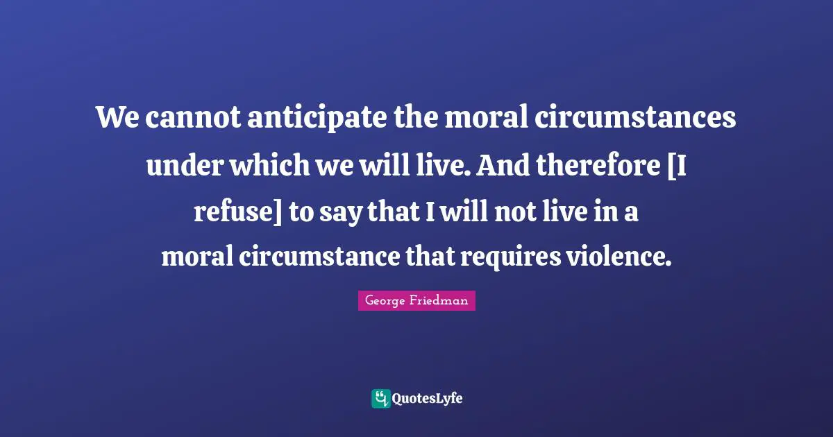 We cannot anticipate the moral circumstances under which we will live. And therefore [I refuse] to say that I will not live in a moral circumstance that requires violence.