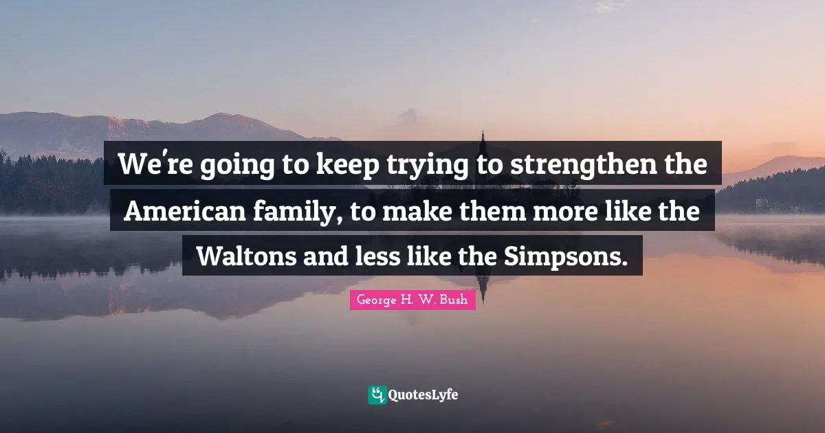 We're going to keep trying to strengthen the American family, to make them more like the Waltons and less like the Simpsons.