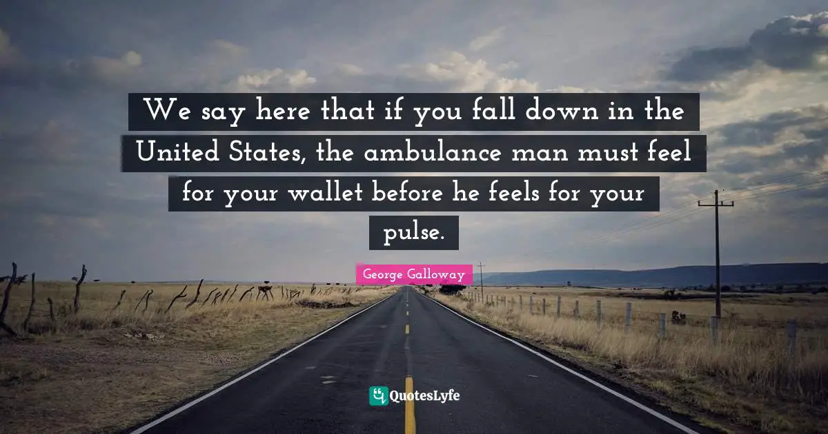 George Galloway Quotes: "We say here that if you fall down in the United States, the ambulance man must feel for your wallet before he feels for your pulse."