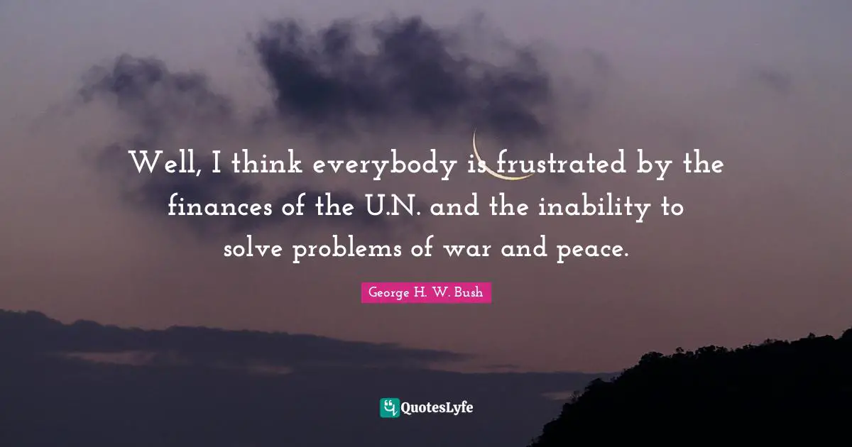 Well, I think everybody is frustrated by the finances of the U.N. and the inability to solve problems of war and peace.