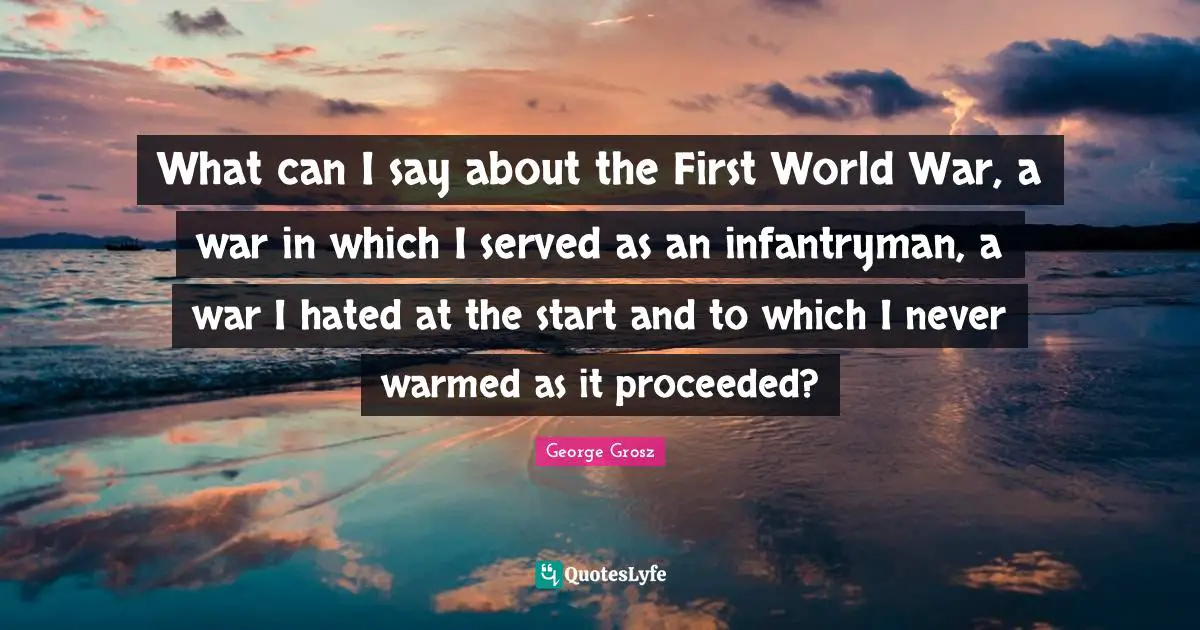 George Grosz Quotes: "What can I say about the First World War, a war in which I served as an infantryman, a war I hated at the start and to which I never warmed as it proceeded?"