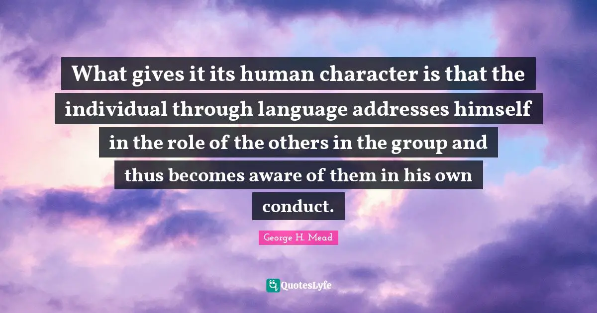 Addresses Quotes: "What gives it its human character is that the individual through language addresses himself in the role of the others in the group and thus becomes aware of them in his own conduct."