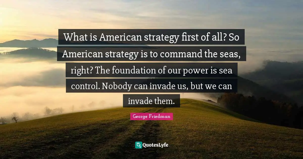 What is American strategy first of all? So American strategy is to command the seas, right? The foundation of our power is sea control. Nobody can invade us, but we can invade them.