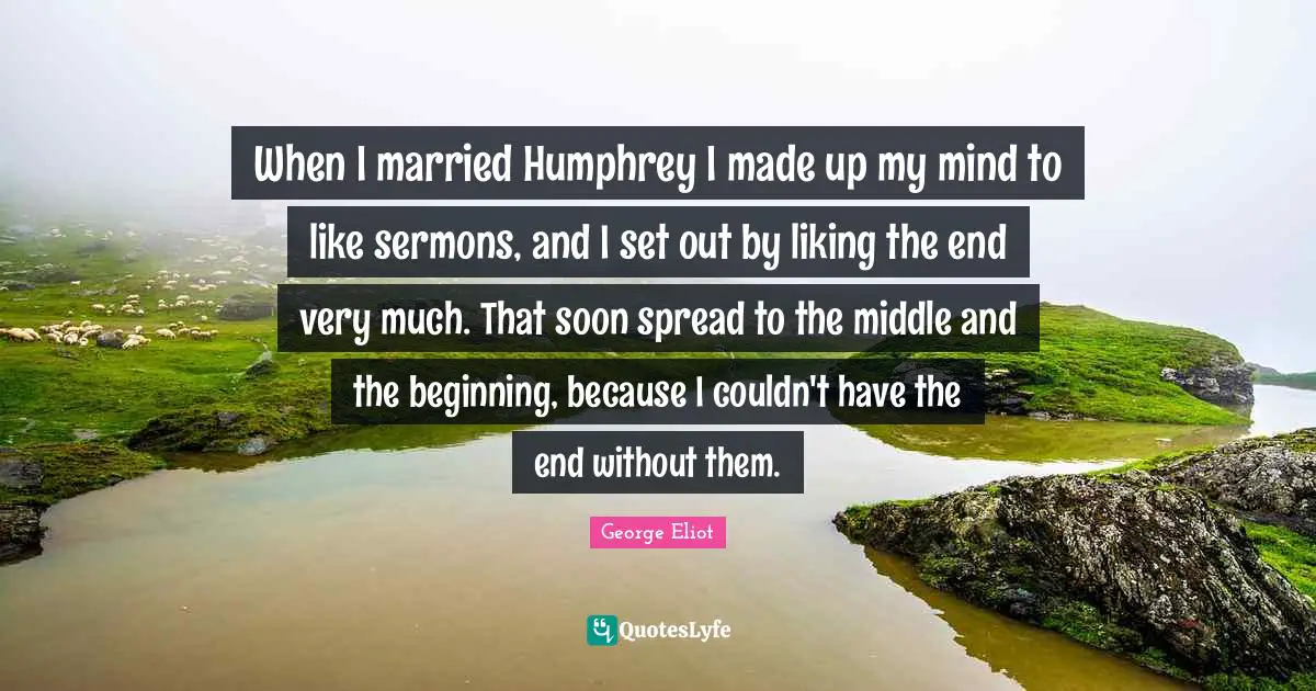 When I married Humphrey I made up my mind to like sermons, and I set out by liking the end very much. That soon spread to the middle and the beginning, because I couldn't have the end without them.