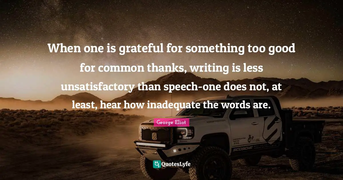 When one is grateful for something too good for common thanks, writing is less unsatisfactory than speech-one does not, at least, hear how inadequate the words are.