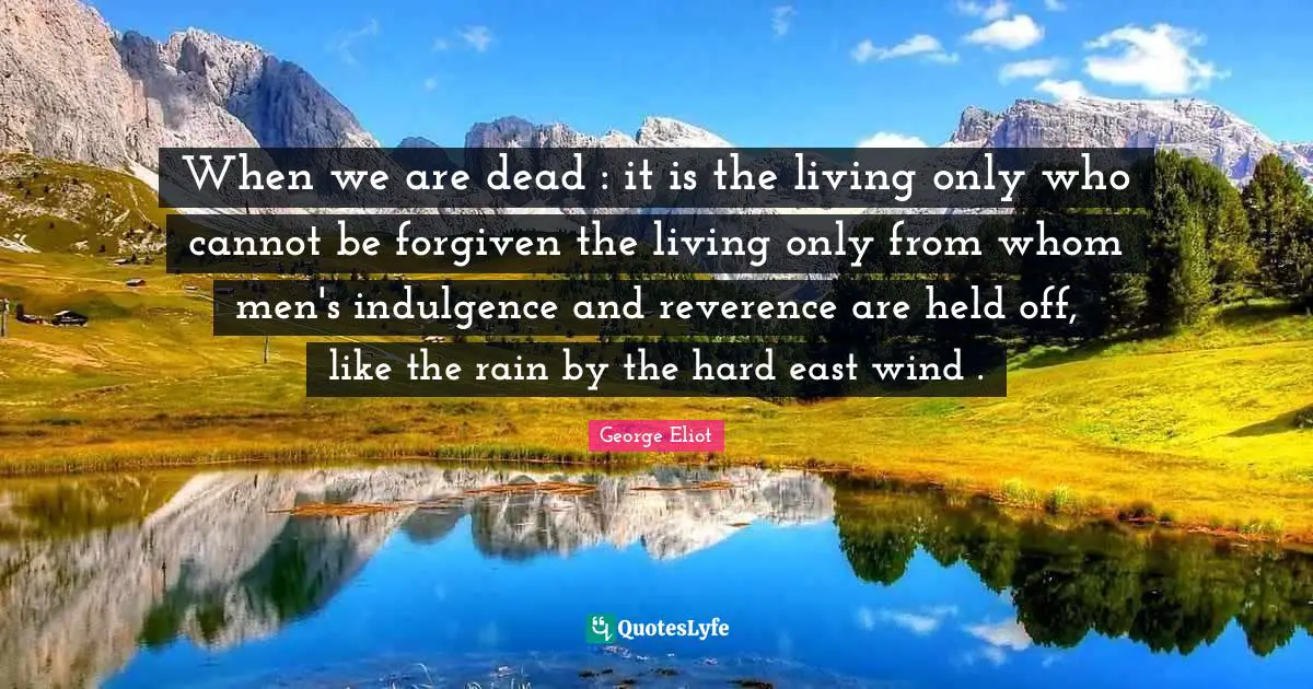 When we are dead : it is the living only who cannot be forgiven the living only from whom men's indulgence and reverence are held off, like the rain by the hard east wind .