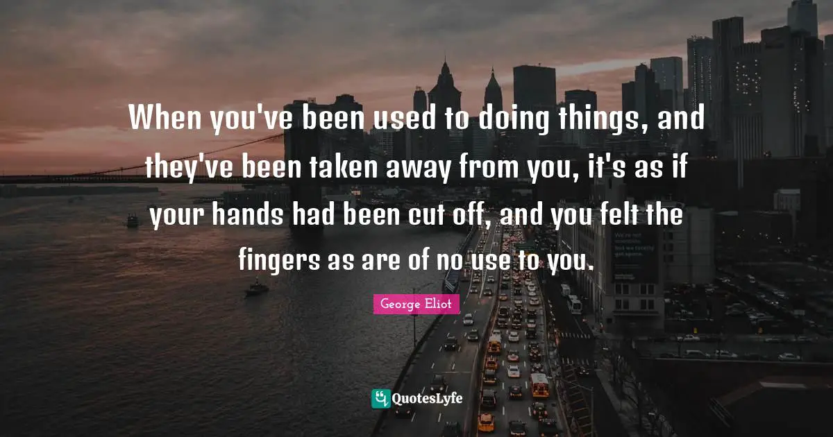When you've been used to doing things, and they've been taken away from you, it's as if your hands had been cut off, and you felt the fingers as are of no use to you.