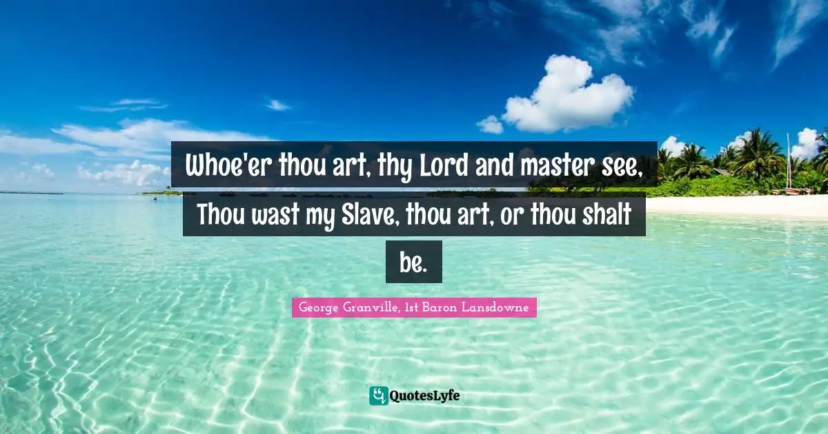 Whoe'er thou art, thy Lord and master see, Thou wast my Slave, thou art, or thou shalt be.