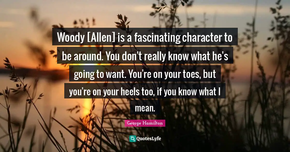 Woody [Allen] is a fascinating character to be around. You don't really know what he's going to want. You're on your toes, but you're on your heels too, if you know what I mean.