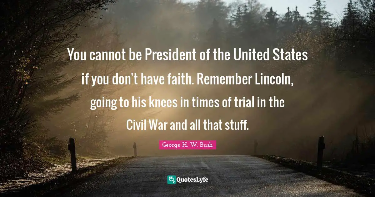 You cannot be President of the United States if you don't have faith. Remember Lincoln, going to his knees in times of trial in the Civil War and all that stuff.