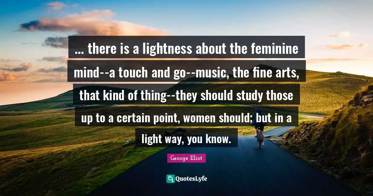 ... there is a lightness about the feminine mind--a touch and go--music, the fine arts, that kind of thing--they should study those up to a certain point, women should; but in a light way, you know.