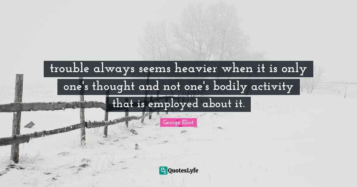 trouble always seems heavier when it is only one's thought and not one's bodily activity that is employed about it.
