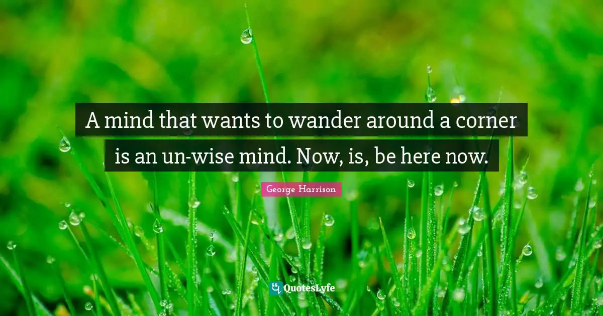 Be Here Now Quotes: "A mind that wants to wander around a corner is an un-wise mind. Now, is, be here now."