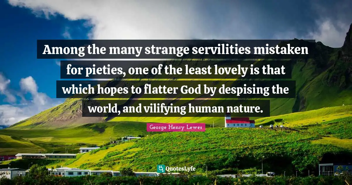 Among the many strange servilities mistaken for pieties, one of the least lovely is that which hopes to flatter God by despising the world, and vilifying human nature.