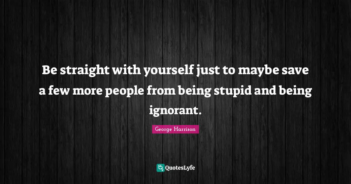 Be straight with yourself just to maybe save a few more people from being stupid and being ignorant.