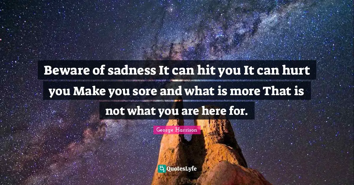 Beware of sadness It can hit you It can hurt you Make you sore and what is more That is not what you are here for.