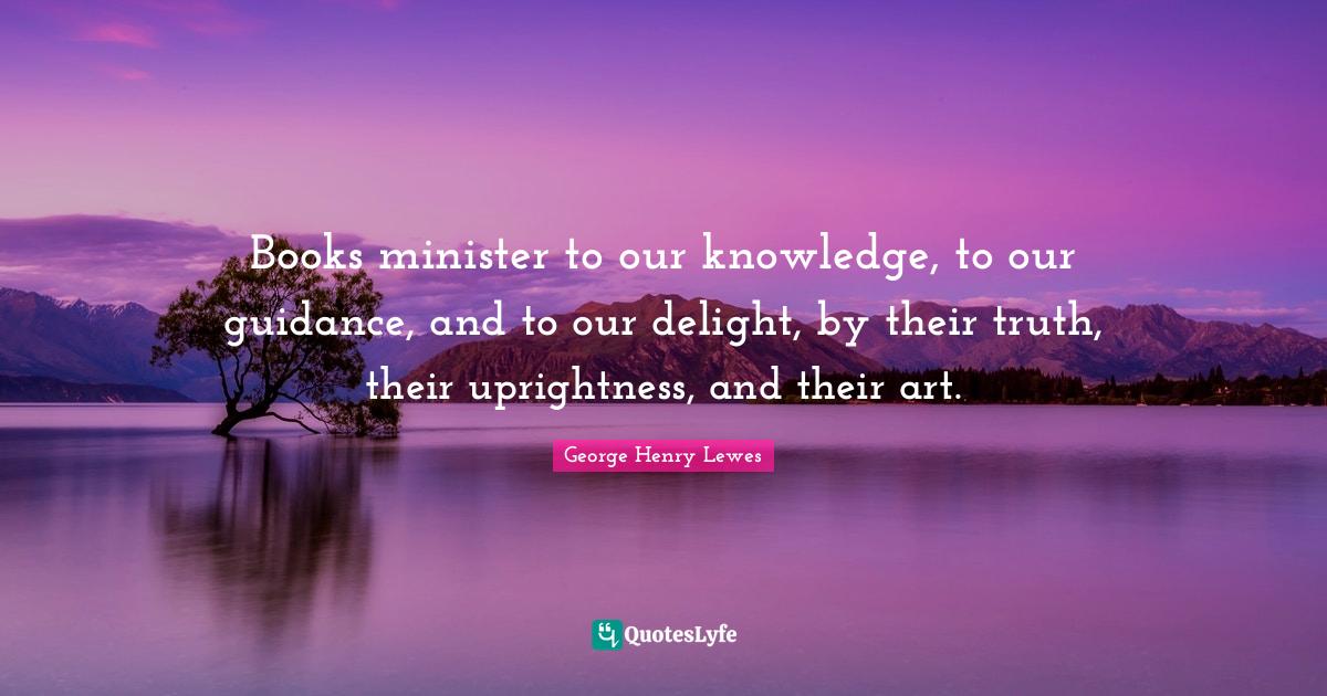 Books minister to our knowledge, to our guidance, and to our delight, by their truth, their uprightness, and their art.