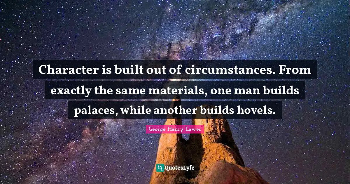 Character is built out of circumstances. From exactly the same materials, one man builds palaces, while another builds hovels.