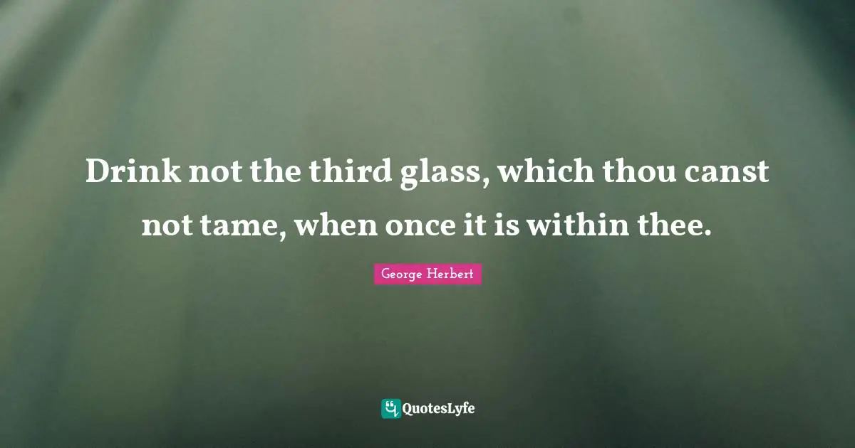 Drink not the third glass, which thou canst not tame, when once it is within thee.