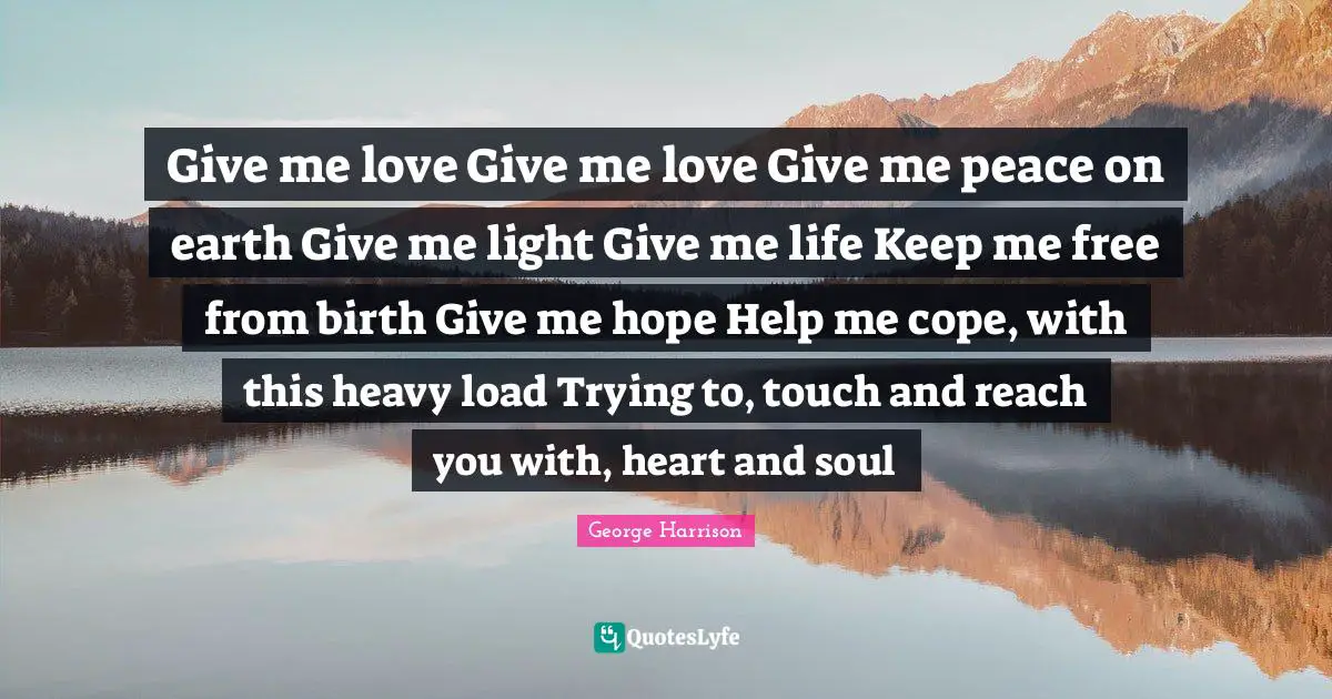 George Harrison Quotes: "Give me love Give me love Give me peace on earth Give me light Give me life Keep me free from birth Give me hope Help me cope, with this heavy load Trying to, touch and reach you with, heart and soul"