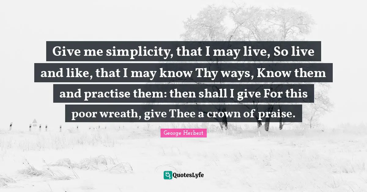 Give me simplicity, that I may live, So live and like, that I may know Thy ways, Know them and practise them: then shall I give For this poor wreath, give Thee a crown of praise.