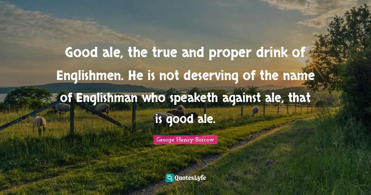 Good ale, the true and proper drink of Englishmen. He is not deserving of the name of Englishman who speaketh against ale, that is good ale.