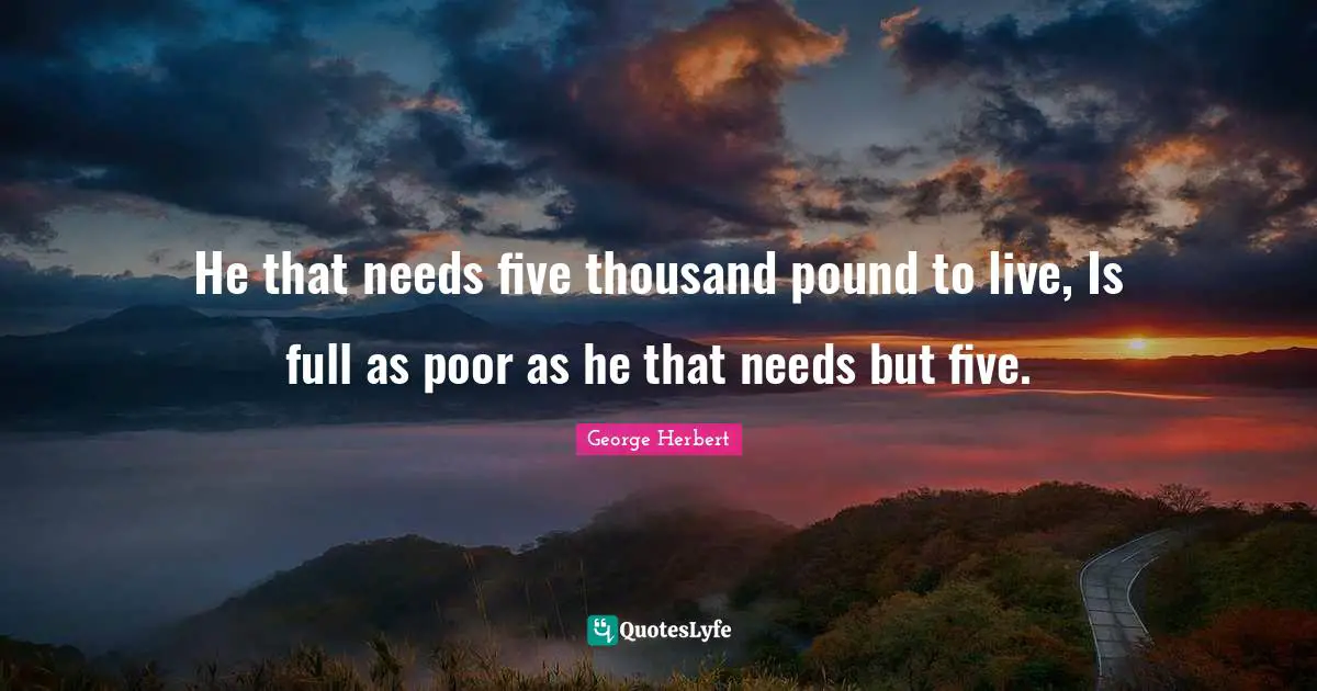 He that needs five thousand pound to live, Is full as poor as he that needs but five.