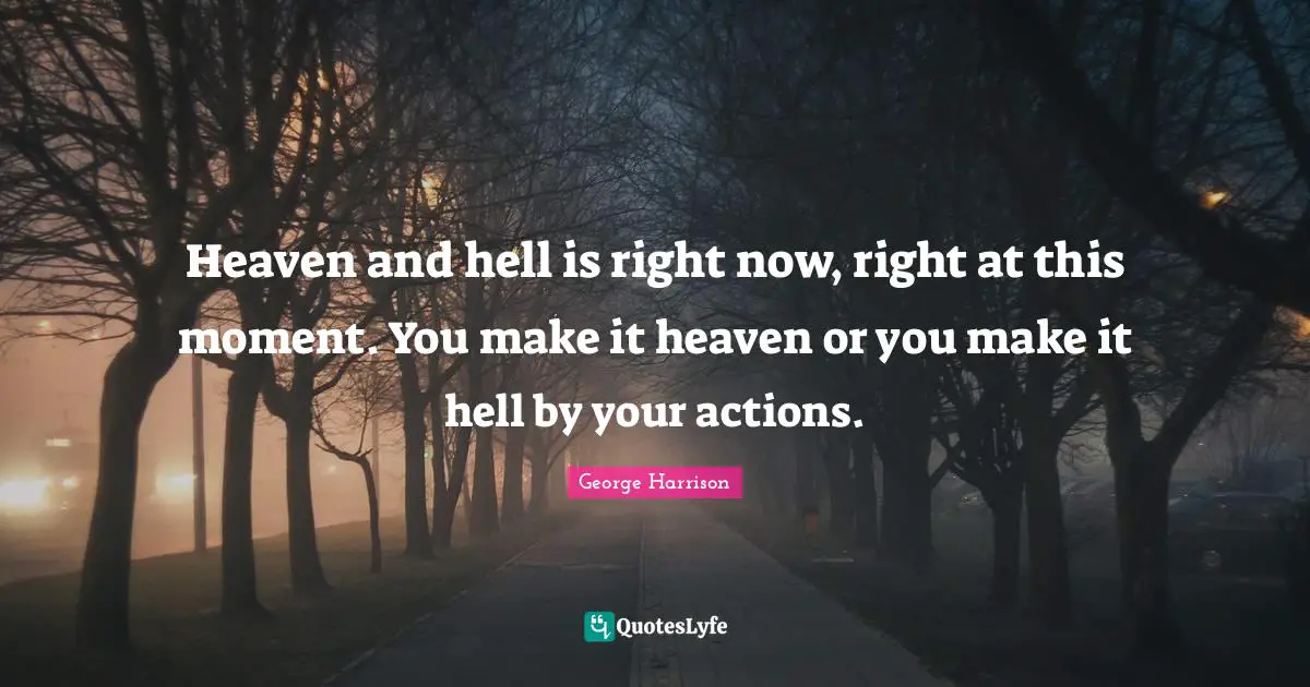 Heaven and hell is right now, right at this moment. You make it heaven or you make it hell by your actions.