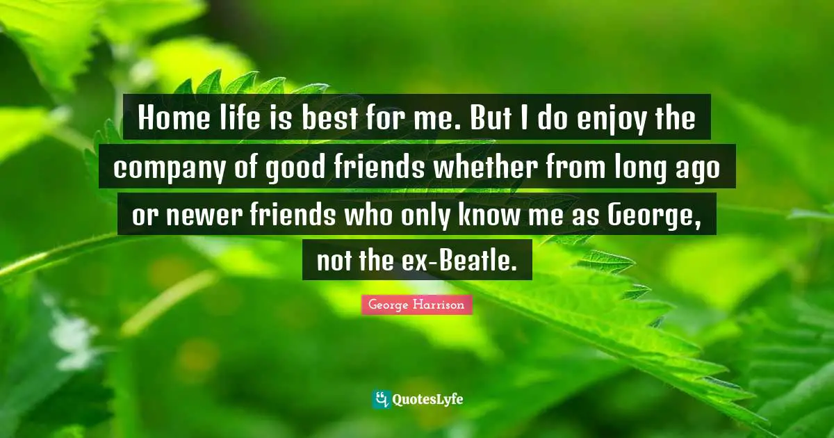 Home life is best for me. But I do enjoy the company of good friends whether from long ago or newer friends who only know me as George, not the ex-Beatle.